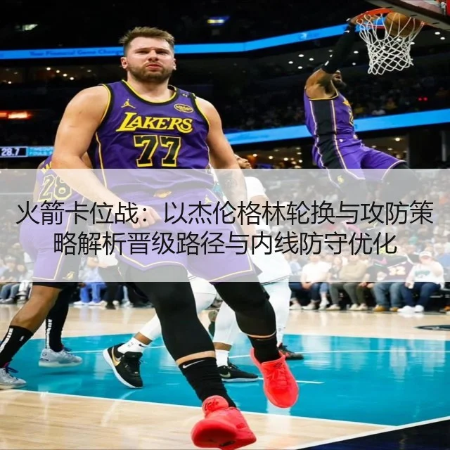 火箭卡位战:以杰伦格林轮换与攻防策略解析晋级路径与内线防守优化